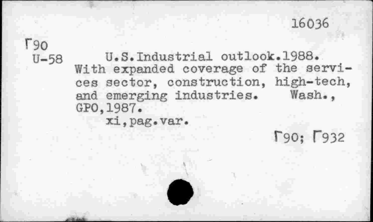 ﻿16036
f90
U-58
U.S.Industrial outlook.1988.
With expanded coverage of the services sector, construction, high-tech, and emerging industries. Wash., GPO,1987.
xi,pag.var.
T90; T932
5